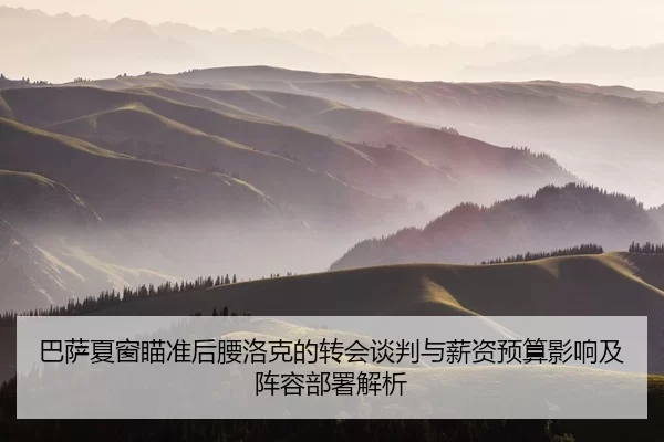 巴萨夏窗瞄准后腰洛克的转会谈判与薪资预算影响及阵容部署解析