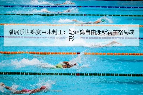 潘展乐世锦赛百米封王：短距离自由泳新霸主格局成形